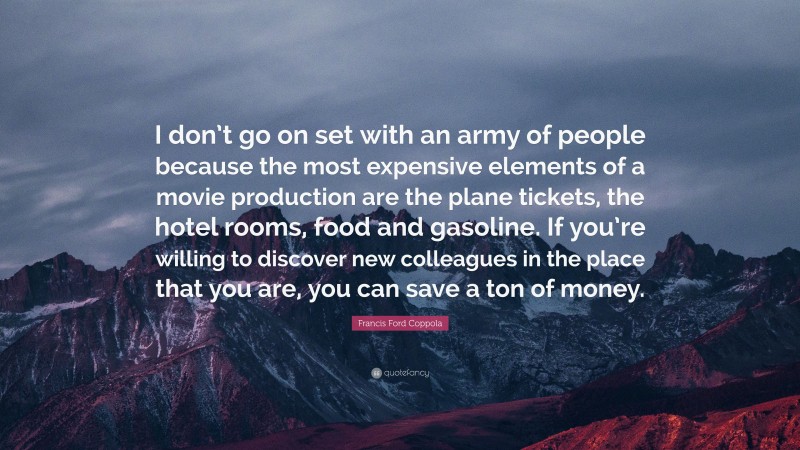Francis Ford Coppola Quote: “I don’t go on set with an army of people because the most expensive elements of a movie production are the plane tickets, the hotel rooms, food and gasoline. If you’re willing to discover new colleagues in the place that you are, you can save a ton of money.”