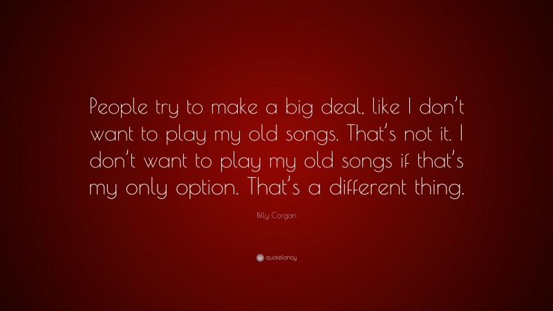 Billy Corgan Quote: “People try to make a big deal, like I don’t want to play my old songs. That’s not it. I don’t want to play my old songs if that’s my only option. That’s a different thing.”