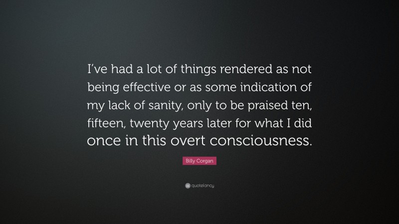 Billy Corgan Quote: “I’ve had a lot of things rendered as not being effective or as some indication of my lack of sanity, only to be praised ten, fifteen, twenty years later for what I did once in this overt consciousness.”