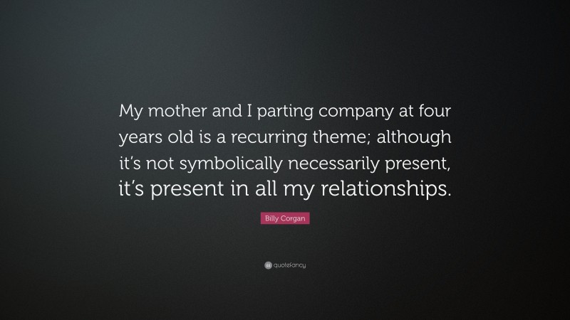 Billy Corgan Quote: “My mother and I parting company at four years old is a recurring theme; although it’s not symbolically necessarily present, it’s present in all my relationships.”