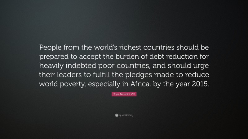 Pope Benedict XVI Quote: “People from the world’s richest countries should be prepared to accept the burden of debt reduction for heavily indebted poor countries, and should urge their leaders to fulfill the pledges made to reduce world poverty, especially in Africa, by the year 2015.”