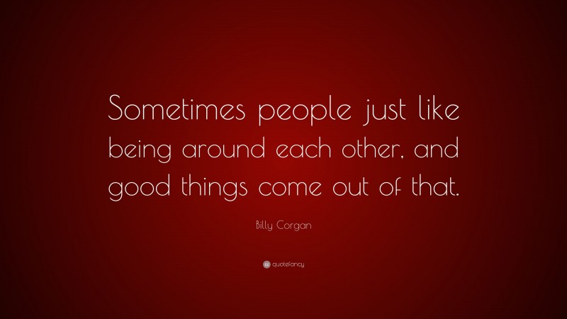 Billy Corgan Quote: “Sometimes people just like being around each other, and good things come out of that.”