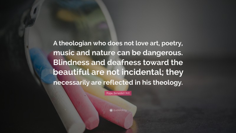 Pope Benedict XVI Quote: “A theologian who does not love art, poetry, music and nature can be dangerous. Blindness and deafness toward the beautiful are not incidental; they necessarily are reflected in his theology.”