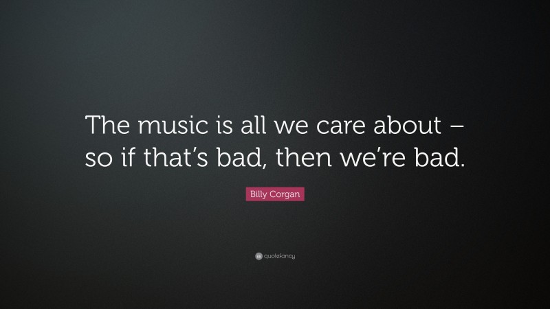 Billy Corgan Quote: “The music is all we care about – so if that’s bad, then we’re bad.”