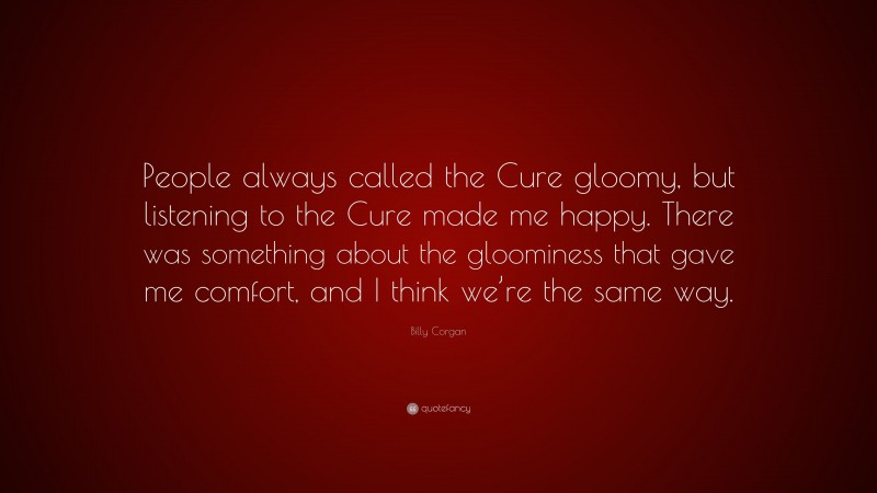 Billy Corgan Quote: “People always called the Cure gloomy, but listening to the Cure made me happy. There was something about the gloominess that gave me comfort, and I think we’re the same way.”