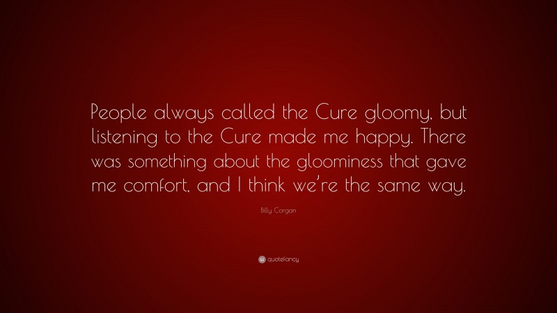 Billy Corgan Quote: “People always called the Cure gloomy, but listening to the Cure made me happy. There was something about the gloominess that gave me comfort, and I think we’re the same way.”