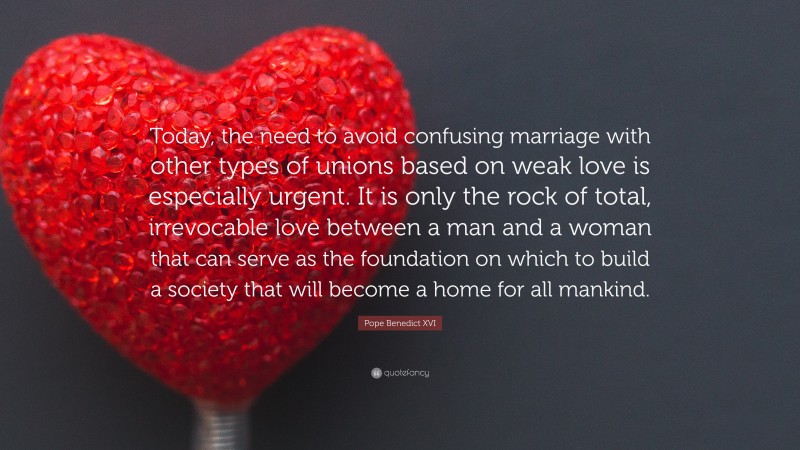Pope Benedict XVI Quote: “Today, the need to avoid confusing marriage with other types of unions based on weak love is especially urgent. It is only the rock of total, irrevocable love between a man and a woman that can serve as the foundation on which to build a society that will become a home for all mankind.”