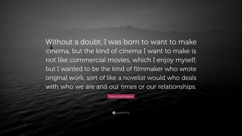 Francis Ford Coppola Quote: “Without a doubt, I was born to want to make cinema, but the kind of cinema I want to make is not like commercial movies, which I enjoy myself, but I wanted to be the kind of filmmaker who wrote original work, sort of like a novelist would who deals with who we are and our times or our relationships.”