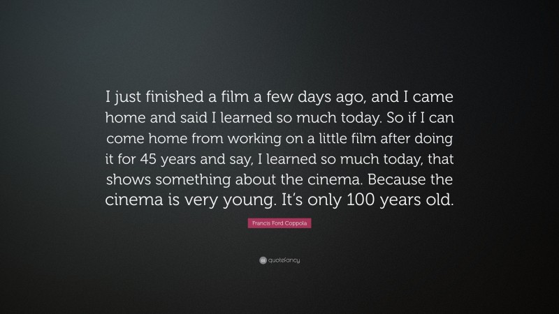 Francis Ford Coppola Quote: “I just finished a film a few days ago, and I came home and said I learned so much today. So if I can come home from working on a little film after doing it for 45 years and say, I learned so much today, that shows something about the cinema. Because the cinema is very young. It’s only 100 years old.”