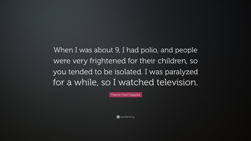 Francis Ford Coppola Quote: “When I was about 9, I had polio, and people were very frightened for their children, so you tended to be isolated. I was paralyzed for a while, so I watched television.”