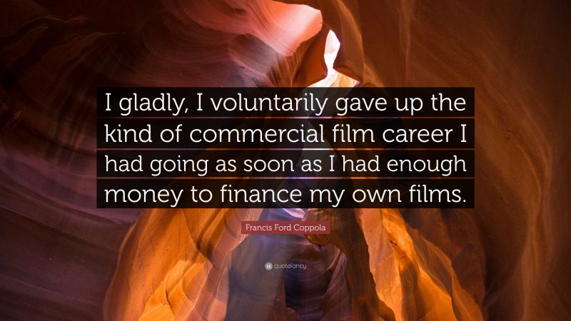 Francis Ford Coppola Quote: “I gladly, I voluntarily gave up the kind of commercial film career I had going as soon as I had enough money to finance my own films.”