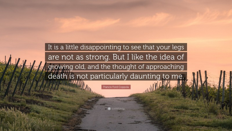 Francis Ford Coppola Quote: “It is a little disappointing to see that your legs are not as strong. But I like the idea of growing old, and the thought of approaching death is not particularly daunting to me.”