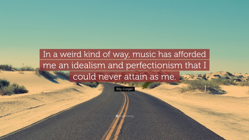 Billy Corgan Quote: “In a weird kind of way, music has afforded me an idealism and perfectionism that I could never attain as me.”