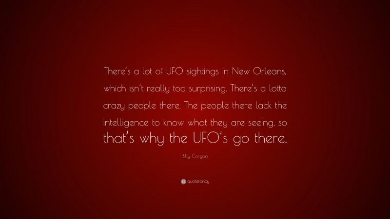Billy Corgan Quote: “There’s a lot of UFO sightings in New Orleans, which isn’t really too surprising. There’s a lotta crazy people there. The people there lack the intelligence to know what they are seeing, so that’s why the UFO’s go there.”