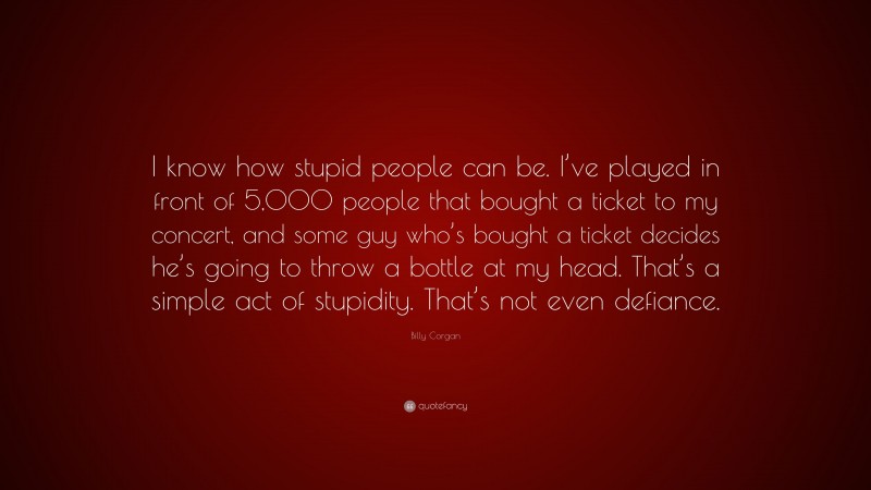 Billy Corgan Quote: “I know how stupid people can be. I’ve played in front of 5,000 people that bought a ticket to my concert, and some guy who’s bought a ticket decides he’s going to throw a bottle at my head. That’s a simple act of stupidity. That’s not even defiance.”