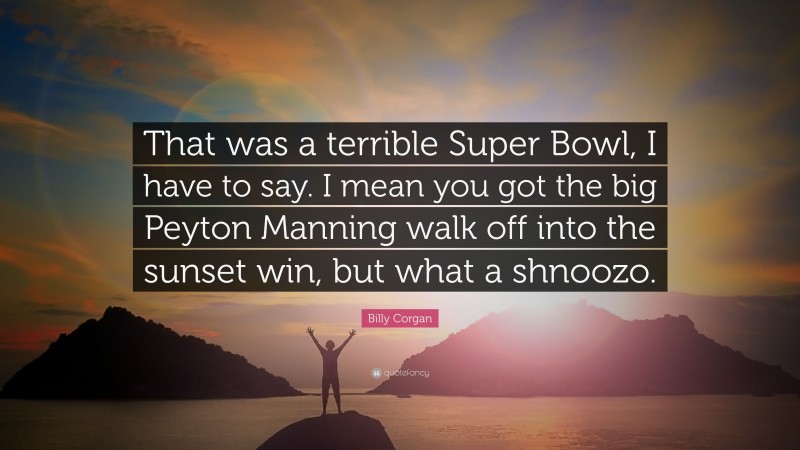 Billy Corgan Quote: “That was a terrible Super Bowl, I have to say. I mean you got the big Peyton Manning walk off into the sunset win, but what a shnoozo.”