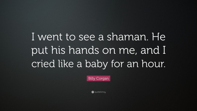 Billy Corgan Quote: “I went to see a shaman. He put his hands on me, and I cried like a baby for an hour.”