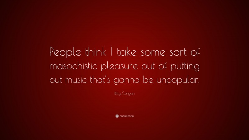 Billy Corgan Quote: “People think I take some sort of masochistic pleasure out of putting out music that’s gonna be unpopular.”