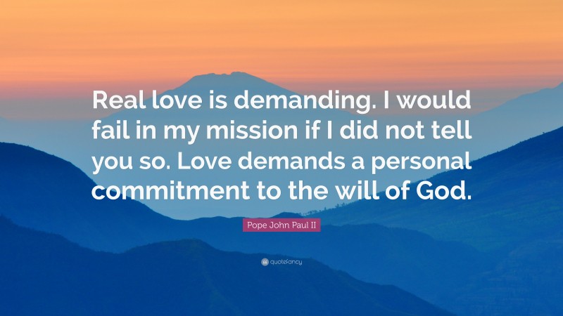 Pope John Paul II Quote: “Real love is demanding. I would fail in my mission if I did not tell you so. Love demands a personal commitment to the will of God.”