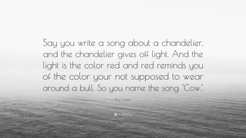 Billy Corgan Quote: “Say you write a song about a chandelier, and the chandelier gives off light. And the light is the color red and red reminds you of the color your not supposed to wear around a bull. So you name the song ‘Cow.’”