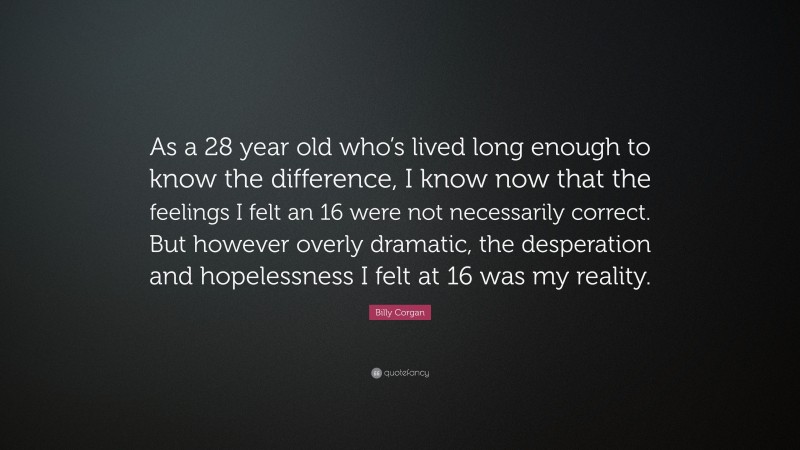 Billy Corgan Quote: “As a 28 year old who’s lived long enough to know the difference, I know now that the feelings I felt an 16 were not necessarily correct. But however overly dramatic, the desperation and hopelessness I felt at 16 was my reality.”