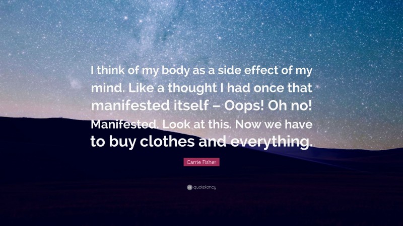 Carrie Fisher Quote: “I think of my body as a side effect of my mind. Like a thought I had once that manifested itself – Oops! Oh no! Manifested. Look at this. Now we have to buy clothes and everything.”