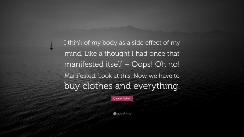 Carrie Fisher Quote: “I think of my body as a side effect of my mind. Like a thought I had once that manifested itself – Oops! Oh no! Manifested. Look at this. Now we have to buy clothes and everything.”