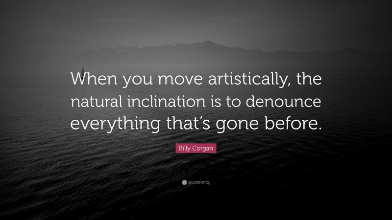 Billy Corgan Quote: “When you move artistically, the natural inclination is to denounce everything that’s gone before.”