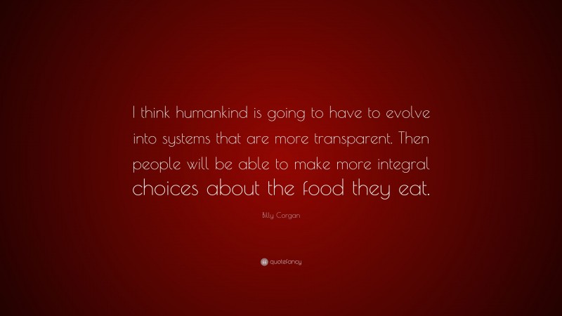 Billy Corgan Quote: “I think humankind is going to have to evolve into systems that are more transparent. Then people will be able to make more integral choices about the food they eat.”