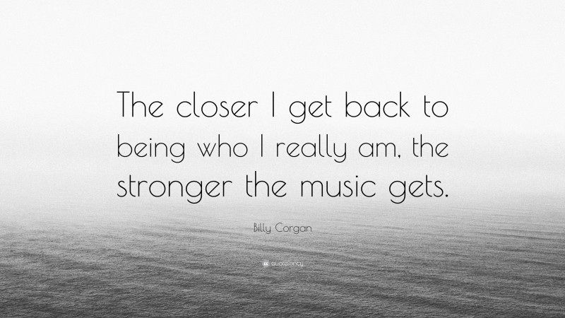 Billy Corgan Quote: “The closer I get back to being who I really am, the stronger the music gets.”