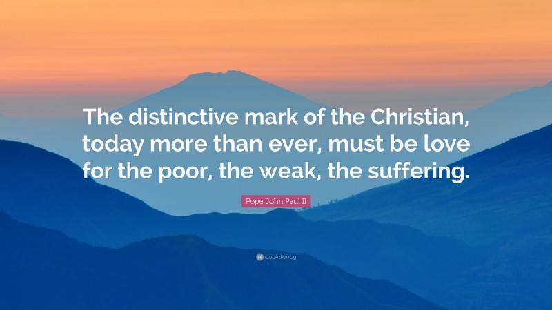 Pope John Paul II Quote: “The distinctive mark of the Christian, today more than ever, must be love for the poor, the weak, the suffering.”