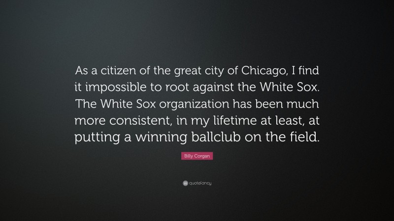 Billy Corgan Quote: “As a citizen of the great city of Chicago, I find it impossible to root against the White Sox. The White Sox organization has been much more consistent, in my lifetime at least, at putting a winning ballclub on the field.”