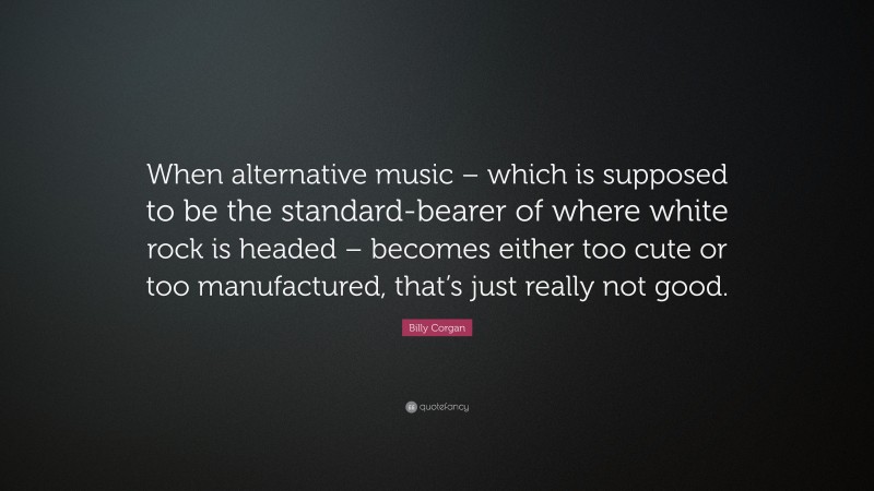Billy Corgan Quote: “When alternative music – which is supposed to be the standard-bearer of where white rock is headed – becomes either too cute or too manufactured, that’s just really not good.”