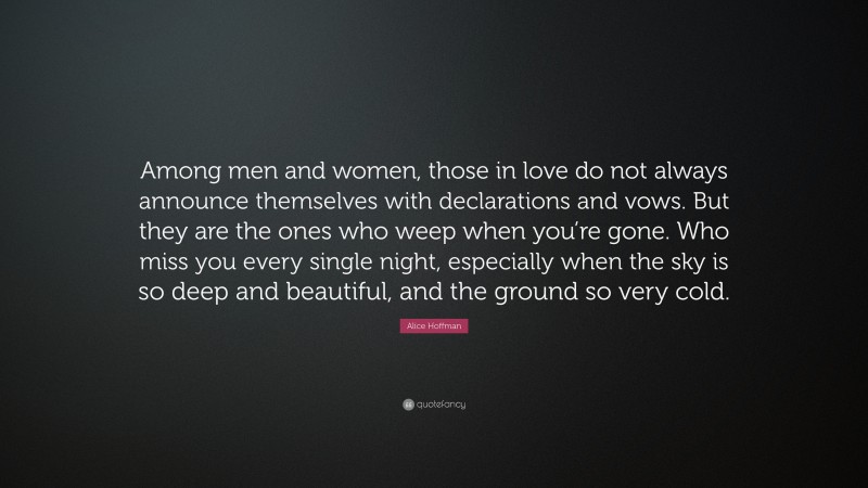 Alice Hoffman Quote: “Among men and women, those in love do not always announce themselves with declarations and vows. But they are the ones who weep when you’re gone. Who miss you every single night, especially when the sky is so deep and beautiful, and the ground so very cold.”