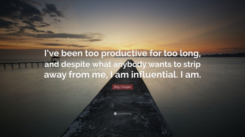 Billy Corgan Quote: “I’ve been too productive for too long, and despite what anybody wants to strip away from me, I am influential. I am.”