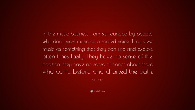 Billy Corgan Quote: “In the music business I am surrounded by people who don’t view music as a sacred voice. They view music as something that they can use and exploit, often times lazily. They have no sense of the tradition, they have no sense of honor about those who came before and charted the path.”