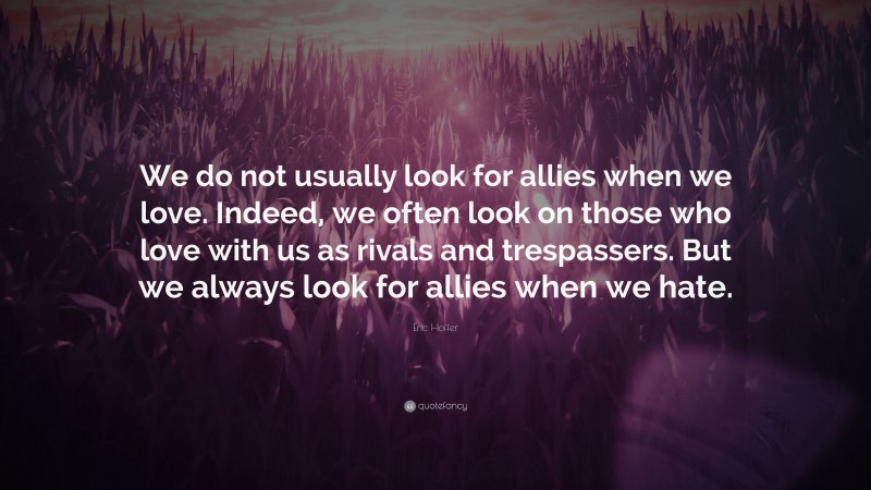 Eric Hoffer Quote: “We do not usually look for allies when we love. Indeed, we often look on those who love with us as rivals and trespassers. But we always look for allies when we hate.”