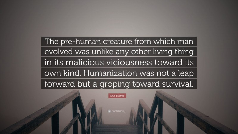 Eric Hoffer Quote: “The pre-human creature from which man evolved was unlike any other living thing in its malicious viciousness toward its own kind. Humanization was not a leap forward but a groping toward survival.”