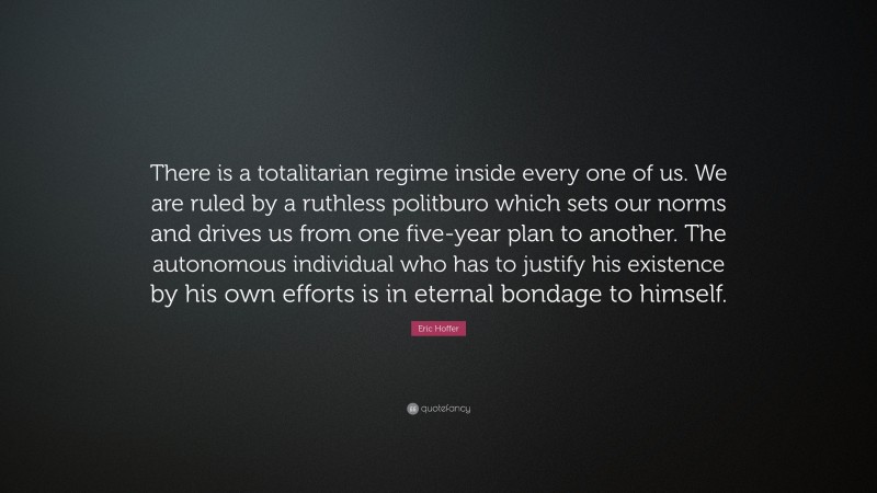 Eric Hoffer Quote: “There is a totalitarian regime inside every one of us. We are ruled by a ruthless politburo which sets our norms and drives us from one five-year plan to another. The autonomous individual who has to justify his existence by his own efforts is in eternal bondage to himself.”
