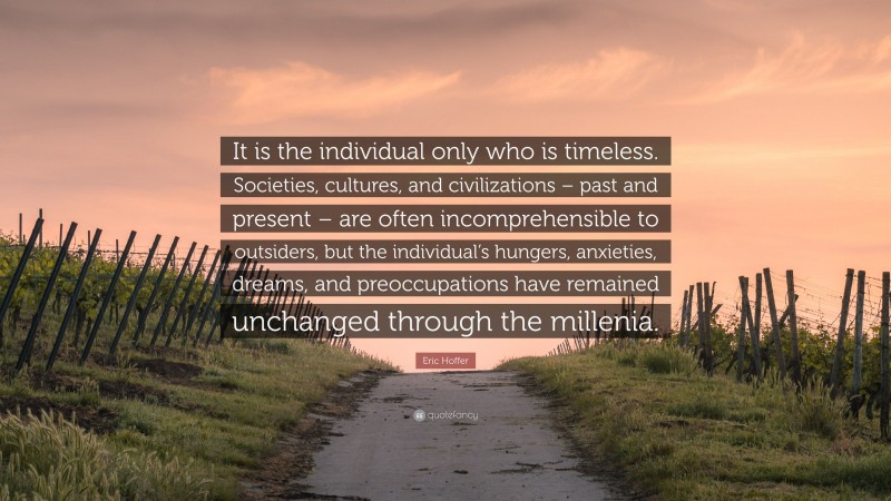 Eric Hoffer Quote: “It is the individual only who is timeless. Societies, cultures, and civilizations – past and present – are often incomprehensible to outsiders, but the individual’s hungers, anxieties, dreams, and preoccupations have remained unchanged through the millenia.”