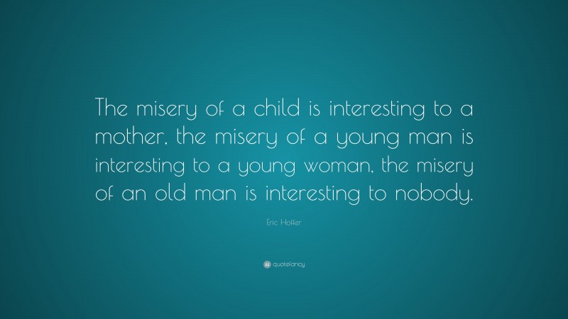 Eric Hoffer Quote: “The misery of a child is interesting to a mother, the misery of a young man is interesting to a young woman, the misery of an old man is interesting to nobody.”
