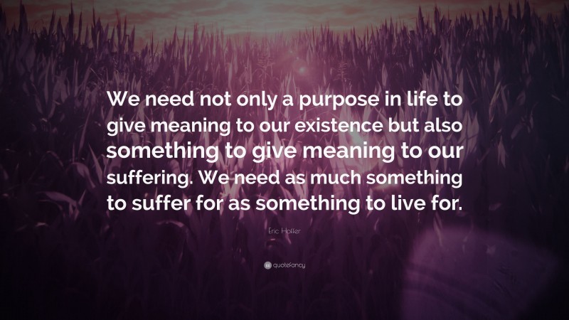 Eric Hoffer Quote: “We need not only a purpose in life to give meaning to our existence but also something to give meaning to our suffering. We need as much something to suffer for as something to live for.”