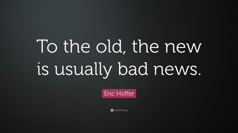 Eric Hoffer Quote: “To the old, the new is usually bad news.”