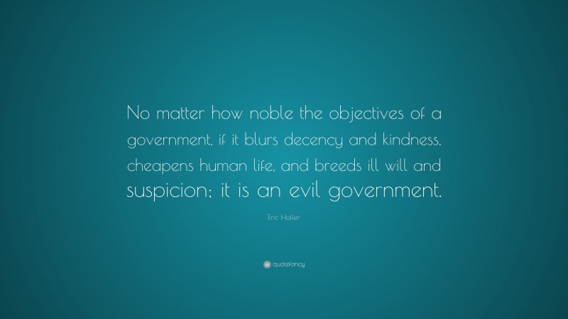 Eric Hoffer Quote: “No matter how noble the objectives of a government, if it blurs decency and kindness, cheapens human life, and breeds ill will and suspicion; it is an evil government.”