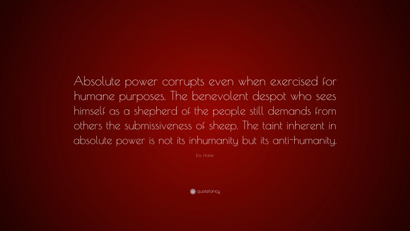 Eric Hoffer Quote: “Absolute power corrupts even when exercised for humane purposes. The benevolent despot who sees himself as a shepherd of the people still demands from others the submissiveness of sheep. The taint inherent in absolute power is not its inhumanity but its anti-humanity.”