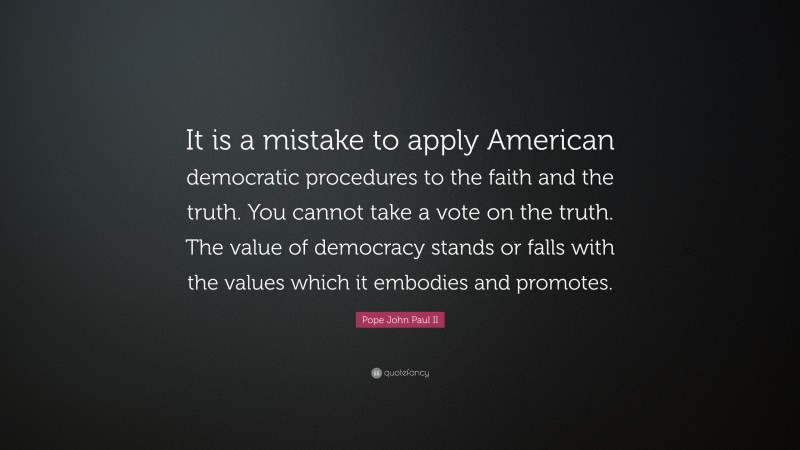 Pope John Paul II Quote: “It is a mistake to apply American democratic procedures to the faith and the truth. You cannot take a vote on the truth. The value of democracy stands or falls with the values which it embodies and promotes.”