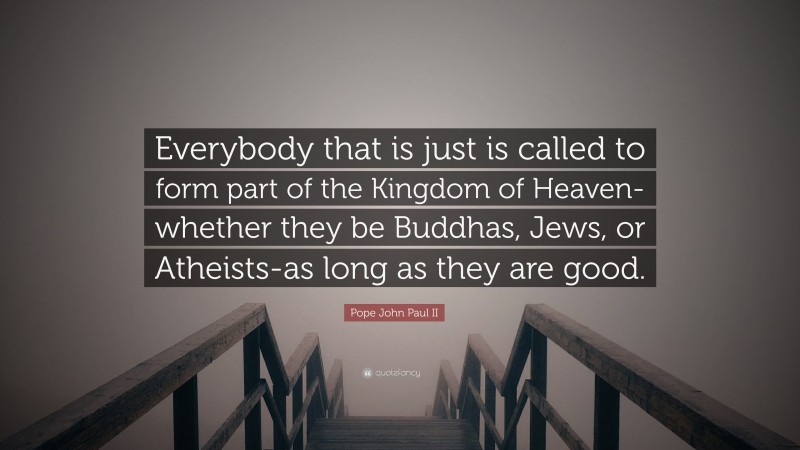 Pope John Paul II Quote: “Everybody that is just is called to form part of the Kingdom of Heaven-whether they be Buddhas, Jews, or Atheists-as long as they are good.”