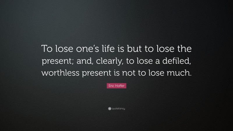 Eric Hoffer Quote: “To lose one’s life is but to lose the present; and, clearly, to lose a defiled, worthless present is not to lose much.”