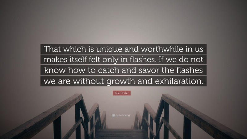 Eric Hoffer Quote: “That which is unique and worthwhile in us makes itself felt only in flashes. If we do not know how to catch and savor the flashes we are without growth and exhilaration.”