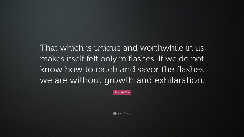 Eric Hoffer Quote: “That which is unique and worthwhile in us makes itself felt only in flashes. If we do not know how to catch and savor the flashes we are without growth and exhilaration.”